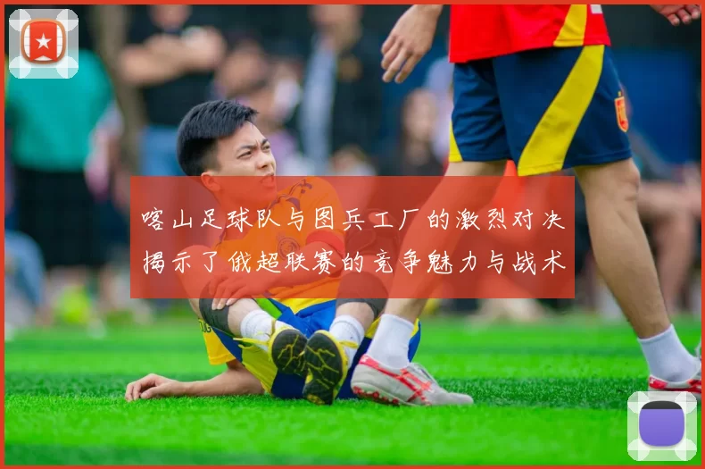 喀山足球队与图兵工厂的激烈对决揭示了俄超联赛的竞争魅力与战术博弈