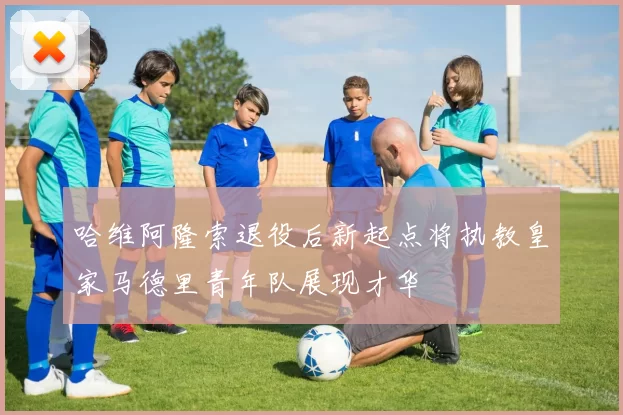 哈维阿隆索退役后新起点将执教皇家马德里青年队展现才华