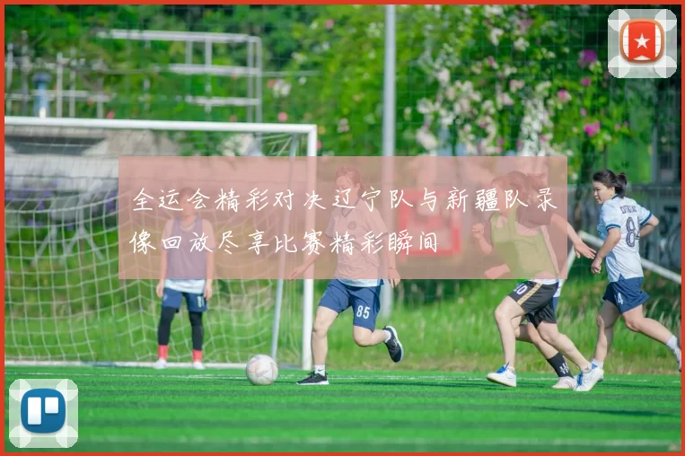 全运会精彩对决辽宁队与新疆队录像回放尽享比赛精彩瞬间